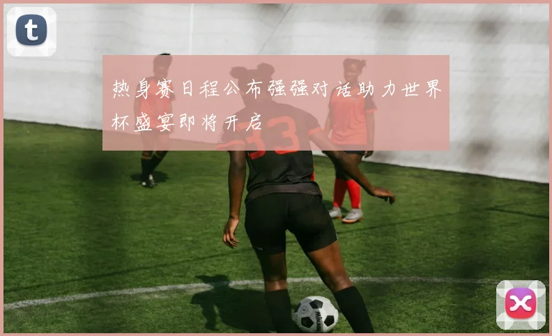 热身赛日程公布强强对话助力世界杯盛宴即将开启