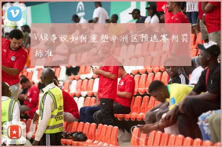 VAR争议如何重塑非洲区预选赛判罚标准