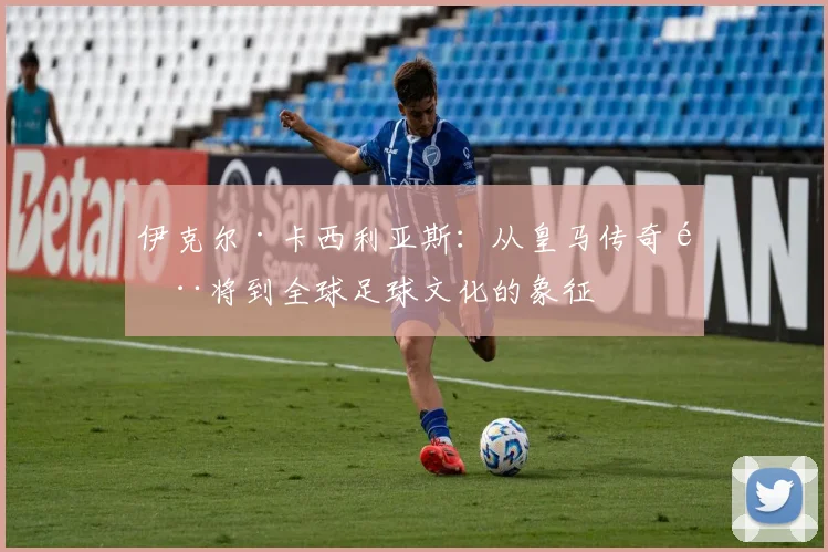 伊克尔·卡西利亚斯：从皇马传奇门将到全球足球文化的象征