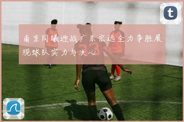 南京同曦迎战广东宏远全力争胜展现球队实力与决心
