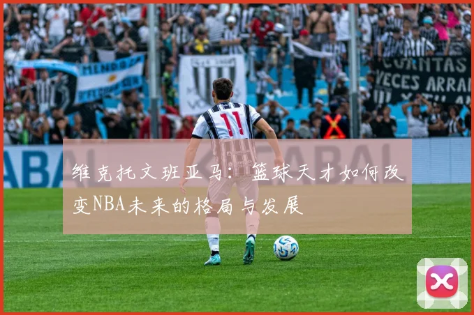 维克托文班亚马：篮球天才如何改变NBA未来的格局与发展