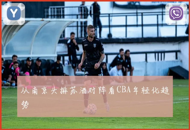 从南京头排苏酒对阵看CBA年轻化趋势