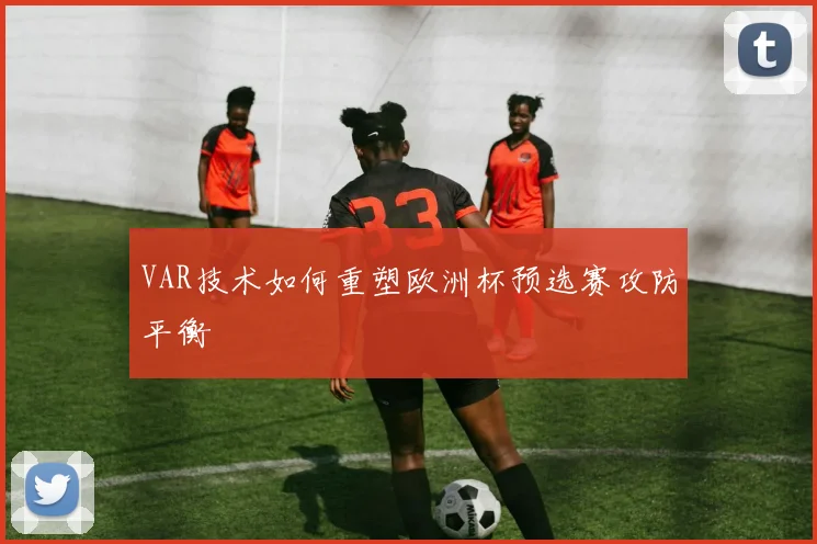VAR技术如何重塑欧洲杯预选赛攻防平衡