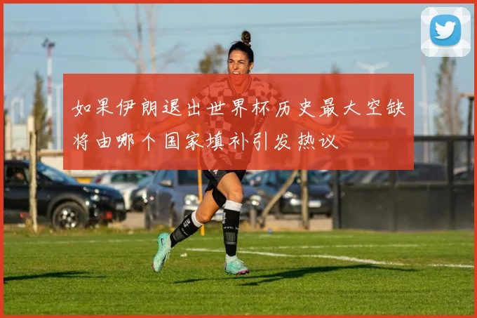 如果伊朗退出世界杯历史最大空缺将由哪个国家填补引发热议