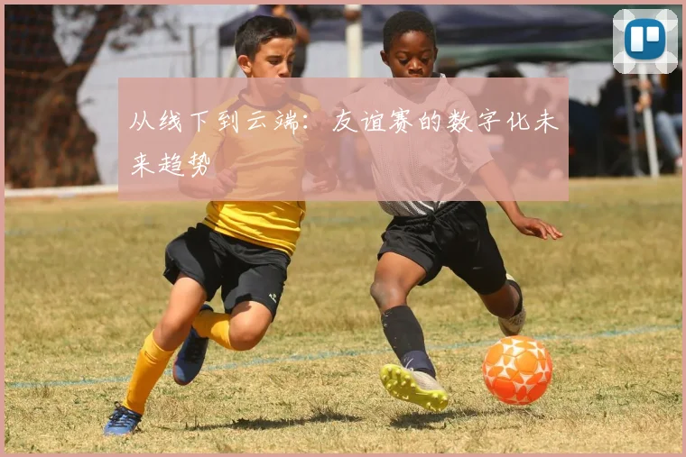 从线下到云端：友谊赛的数字化未来趋势