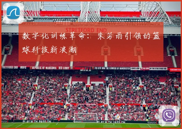 数字化训练革命：朱芳雨引领的篮球科技新浪潮