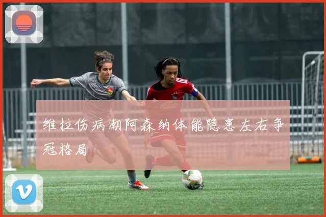 维拉伤病潮阿森纳体能隐患左右争冠格局