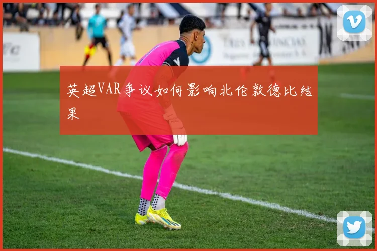 英超VAR争议如何影响北伦敦德比结果