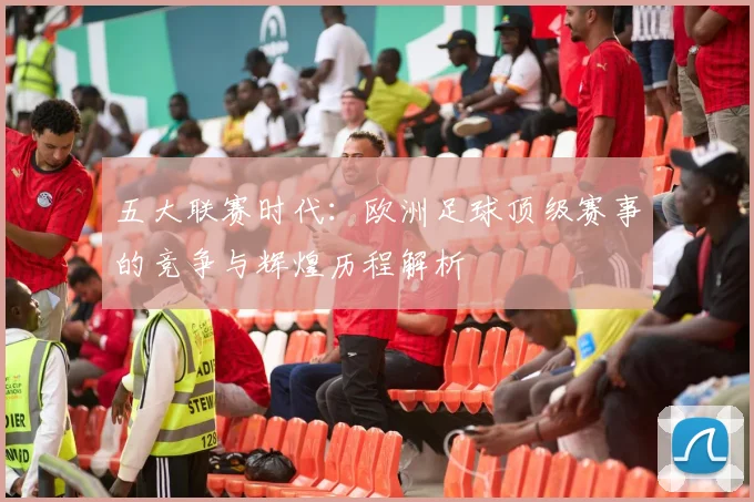 五大联赛时代：欧洲足球顶级赛事的竞争与辉煌历程解析