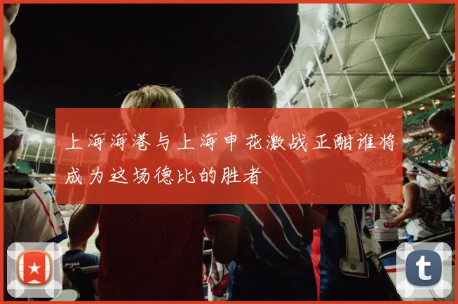 上海海港与上海申花激战正酣谁将成为这场德比的胜者